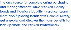 The only source for complete online purchasing and management of ERISA/Pension Fidelity bonds and Fiduciary Liability Insurance. Learn more about placing bonds with Colonial Surety, get a quote, and discover the many benefits for Plan Sponsors and Pension Professionals. 
