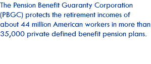 The Pension Benefit Guaranty Corporation (PBGC) protects the retirement incomes of about 44 million American workers in more than 35,000 private defined benefit pension plans.