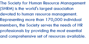 The Society for Human Resource Management (SHRM) is the world's largest association devoted to human resource management. Representing more than 170,000 individual members, the Society serves the needs of HR professionals by providing the most essential and comprehensive set of resources available.