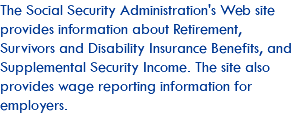 The Social Security Administration's Web site provides information about Retirement, Survivors and Disability Insurance Benefits, and Supplemental Security Income. The site also provides wage reporting information for employers.