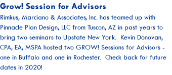Grow! Session for Advisors Rimkus, Marciano & Associates, Inc. has teamed up with Pinnacle Plan Design, LLC from Tuscon, AZ in past years to bring two seminars to Upstate New York. Kevin Donovan, CPA, EA, MSPA hosted two GROW! Sessions for Advisors - one in Buffalo and one in Rochester. Check back for future dates in 2020!