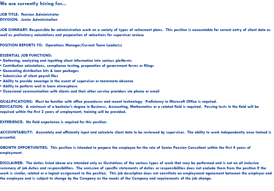 We are currently hiring for... JOB TITLE: Pension Administrator DIVISION: Junior Administration JOB SUMMARY: Responsible for administration work on a variety of types of retirement plans. This position is accountable for correct entry of client data as well as preliminary calculations and preparation of valuations for supervisor review. POSITION REPORTS TO: Operations Manager/Current Team Leader(s) ESSENTIAL JOB FUNCTIONS: • Gathering, analyzing and inputting client information into various platforms • Contribution calculations, compliance testing, preparation of government forms or filings • Generating distribution kits & loan packages • Submission of client payroll files • Ability to provide coverage in the event of supervisor or teammate absence • Ability to perform well in team atmosphere • Occasional communication with clients and their other service providers via phone or email QUALIFICATIONS: Must be familiar with office procedures and recent technology. Proficiency in Microsoft Office is required. EDUCATION: A minimum of a bachelor’s degree in Business, Accounting, Mathematics or a related field is required. Passing tests in the field will be required within the first 2 years of employment, training will be provided. EXPERIENCE: No field experience is required for this position. ACCOUNTABILITY: Accurately and efficiently input and calculate client data to be reviewed by supervisor. The ability to work independently once trained is essential. GROWTH OPPORTUNITIES: This position is intended to prepare the employee for the role of Senior Pension Consultant within the first 4 years of employment. DISCLAIMER: The duties listed above are intended only as illustrations of the various types of work that may be performed and is not an all inclusive summary of job duties and responsibilities. The omission of specific statements of duties or responsibilities does not exclude them from the position if the work is similar, related or a logical assignment to the position. This job description does not constitute an employment agreement between the employer and the employee and is subject to change by the Company as the needs of the Company and requirements of the job change. 